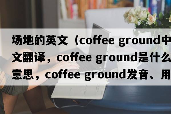 場(chǎng)地的英文（coffee ground中文翻譯，coffee ground是什么意思，coffee ground發(fā)音、用法及例句）