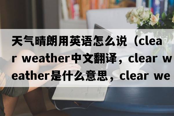 天氣晴朗用英語(yǔ)怎么說(shuō)（clear weather中文翻譯，clear weather是什么意思，clear weather發(fā)音、用法及例句）