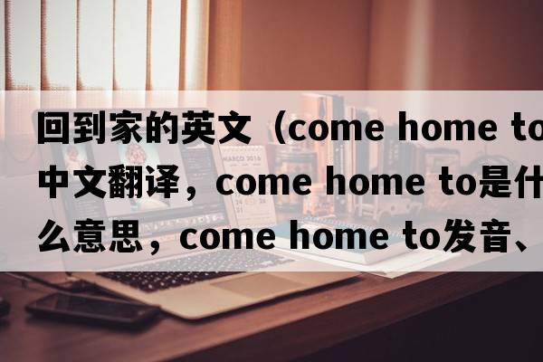 回到家的英文（come home to中文翻譯，come home to是什么意思，come home to發(fā)音、用法及例句）