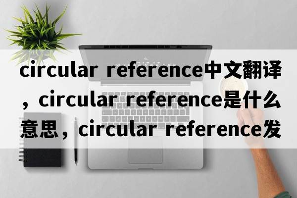 circular reference中文翻譯，circular reference是什么意思，circular reference發(fā)音、用法及例句