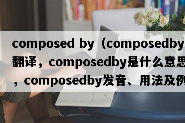 composed by（composedby中文翻譯，composedby是什么意思，composedby發(fā)音、用法及例句）