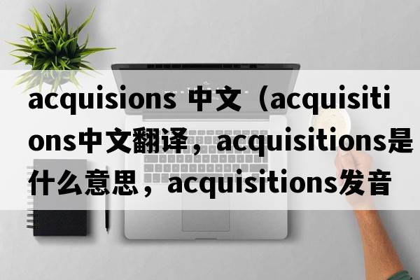acquisions 中文（acquisitions中文翻譯，acquisitions是什么意思，acquisitions發(fā)音、用法及例句）