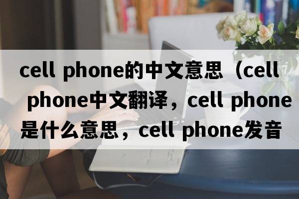 cell phone的中文意思（cell phone中文翻譯，cell phone是什么意思，cell phone發(fā)音、用法及例句）
