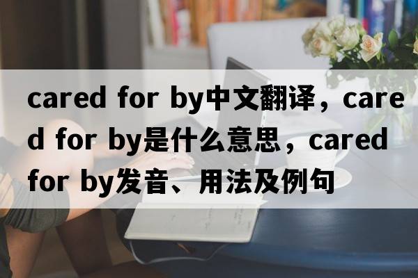cared for by中文翻譯，cared for by是什么意思，cared for by發(fā)音、用法及例句