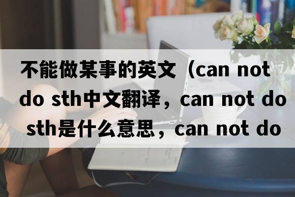 不能做某事的英文（can not do sth中文翻譯，can not do sth是什么意思，can not do sth發(fā)音、用法及例句）