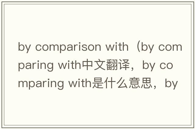 by comparison with（by comparing with中文翻譯，by comparing with是什么意思，by comparing with發(fā)音、用法及例句）