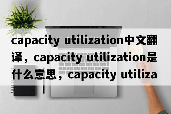 capacity utilization中文翻譯，capacity utilization是什么意思，capacity utilization發(fā)音、用法及例句
