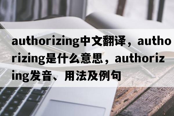 authorizing中文翻譯，authorizing是什么意思，authorizing發(fā)音、用法及例句