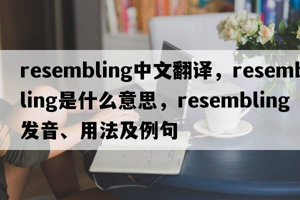 resembling中文翻譯，resembling是什么意思，resembling發(fā)音、用法及例句