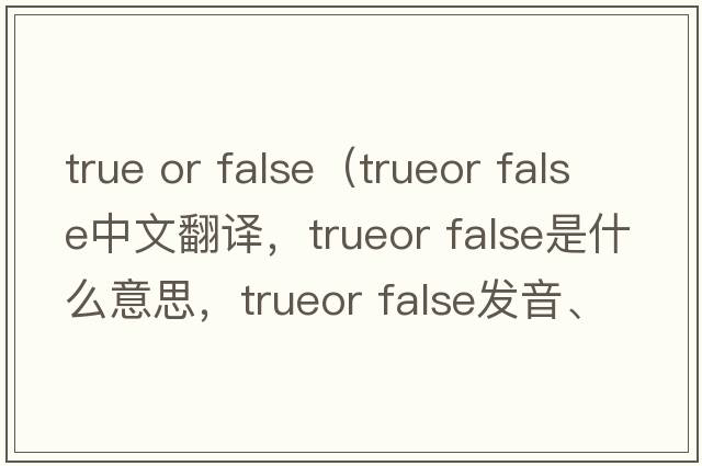 true or false（trueor false中文翻譯，trueor false是什么意思，trueor false發(fā)音、用法及例句）
