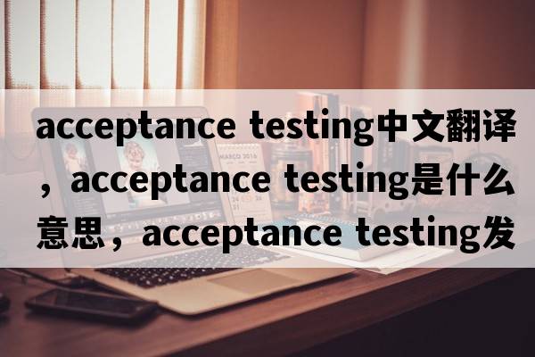 acceptance testing中文翻譯，acceptance testing是什么意思，acceptance testing發(fā)音、用法及例句