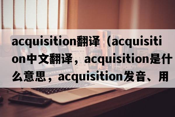 acquisition翻譯（acquisition中文翻譯，acquisition是什么意思，acquisition發(fā)音、用法及例句）