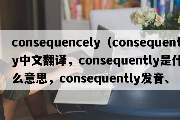 consequencely（consequently中文翻譯，consequently是什么意思，consequently發(fā)音、用法及例句）