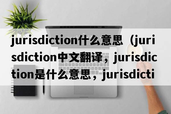 jurisdiction什么意思（jurisdiction中文翻譯，jurisdiction是什么意思，jurisdiction發(fā)音、用法及例句）