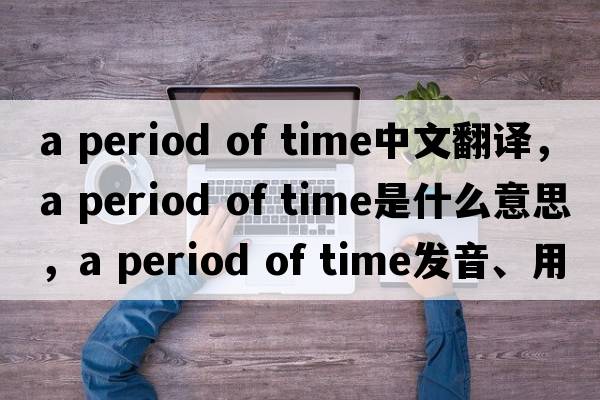 a period of time中文翻譯，a period of time是什么意思，a period of time發(fā)音、用法及例句