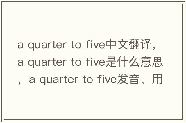 a quarter to five中文翻譯，a quarter to five是什么意思，a quarter to five發(fā)音、用法及例句