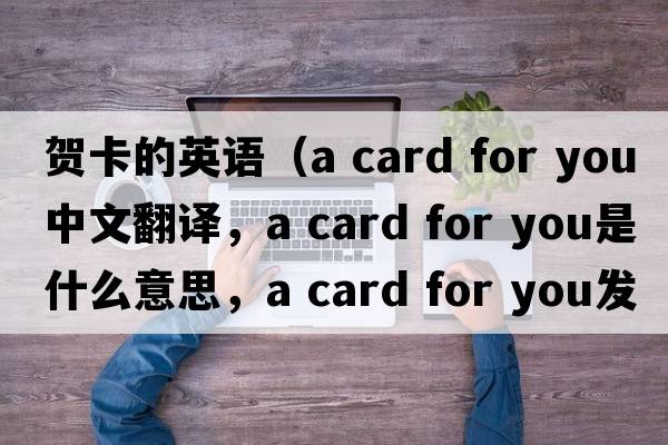賀卡的英語(yǔ)（a card for you中文翻譯，a card for you是什么意思，a card for you發(fā)音、用法及例句）