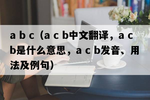 a b c（a c b中文翻譯，a c b是什么意思，a c b發(fā)音、用法及例句）