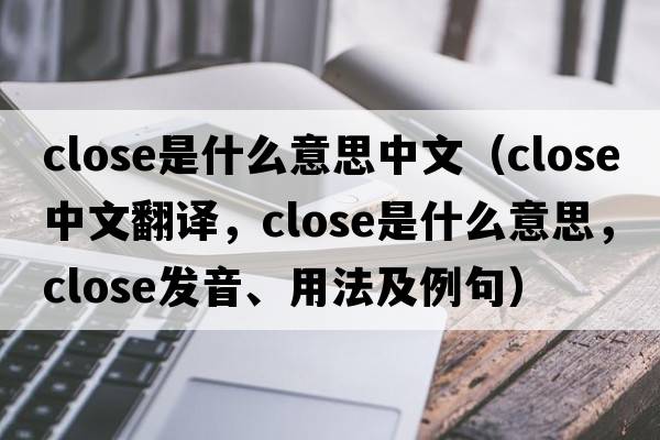 close是什么意思中文（close中文翻譯，close是什么意思，close發(fā)音、用法及例句）