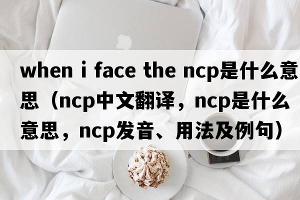 when i face the ncp是什么意思（ncp中文翻譯，ncp是什么意思，ncp發(fā)音、用法及例句）