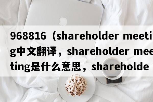 968816（shareholder meeting中文翻譯，shareholder meeting是什么意思，shareholder meeting發(fā)音、用法及例句）