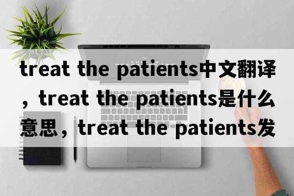 treat the patients中文翻譯，treat the patients是什么意思，treat the patients發(fā)音、用法及例句