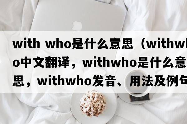 with who是什么意思（withwho中文翻譯，withwho是什么意思，withwho發(fā)音、用法及例句）