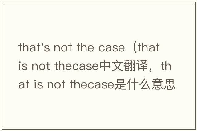 that's not the case（that is not thecase中文翻譯，that is not thecase是什么意思，that is not thecase發(fā)音、用法及例