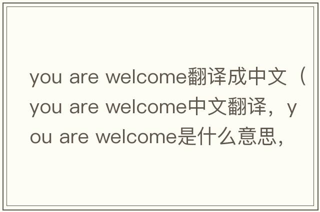 you are welcome翻譯成中文（you are welcome中文翻譯，you are welcome是什么意思，you are welcome發(fā)音、用法及例句）