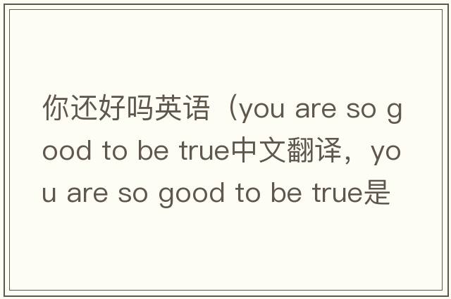 你還好嗎英語(yǔ)（you are so good to be true中文翻譯，you are so good to be true是什么意思，you are so good to be true發(fā)音、用