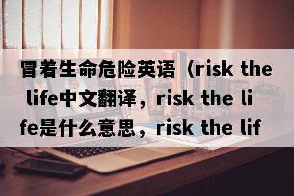 冒著(zhù)生命危險英語(yǔ)（risk the life中文翻譯，risk the life是什么意思，risk the life發(fā)音、用法及例句）