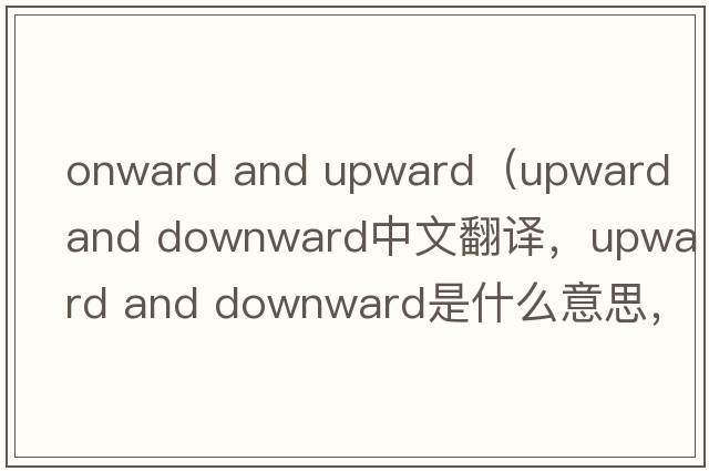 onward and upward（upward and downward中文翻譯，upward and downward是什么意思，upward and downward發(fā)音、用法及例句）