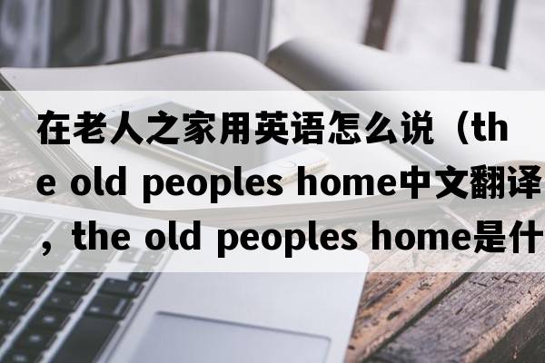 在老人之家用英語(yǔ)怎么說(shuō)（the old peoples home中文翻譯，the old peoples home是什么意思，the old peoples home發(fā)音、用法及例句）
