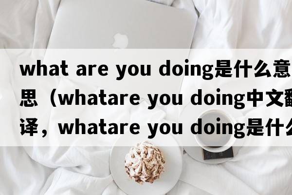 what are you doing是什么意思（whatare you doing中文翻譯，whatare you doing是什么意思，whatare you doing發(fā)音、用法及例句）