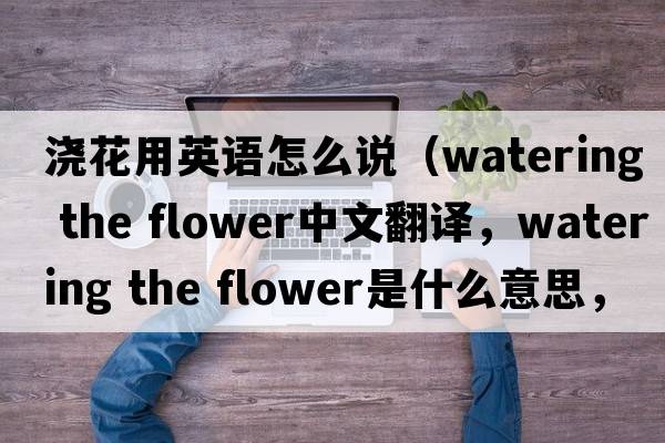 澆花用英語(yǔ)怎么說(shuō)（watering the flower中文翻譯，watering the flower是什么意思，watering the flower發(fā)音、用法及例句）
