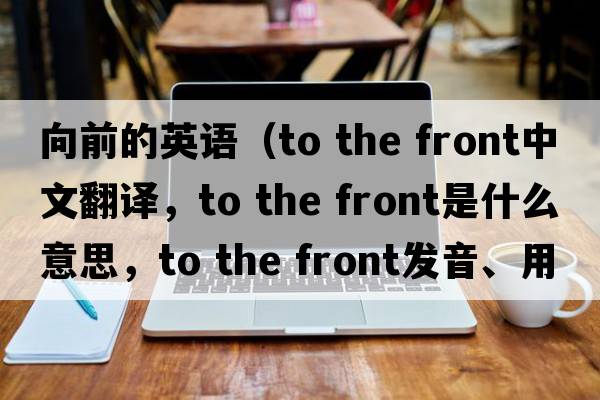 向前的英語(yǔ)（to the front中文翻譯，to the front是什么意思，to the front發(fā)音、用法及例句）