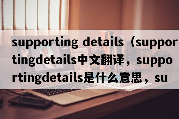 supporting details（supportingdetails中文翻譯，supportingdetails是什么意思，supportingdetails發(fā)音、用法及例句）