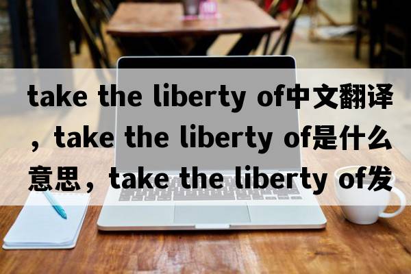 take the liberty of中文翻譯，take the liberty of是什么意思，take the liberty of發(fā)音、用法及例句