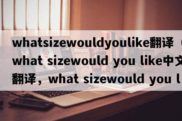 whatsizewouldyoulike翻譯（what sizewould you like中文翻譯，what sizewould you like是什么意思，what sizewould you l