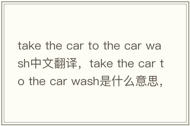 take the car to the car wash中文翻譯，take the car to the car wash是什么意思，take the car to the car wash發(fā)音、用法