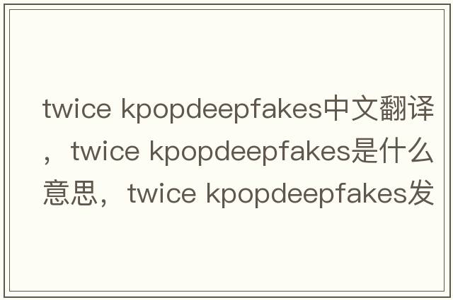 twice kpopdeepfakes中文翻譯，twice kpopdeepfakes是什么意思，twice kpopdeepfakes發(fā)音、用法及例句