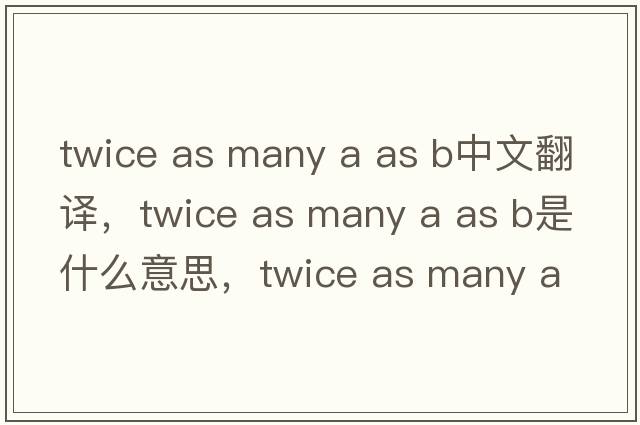 twice as many a as b中文翻譯，twice as many a as b是什么意思，twice as many a as b發(fā)音、用法及例句
