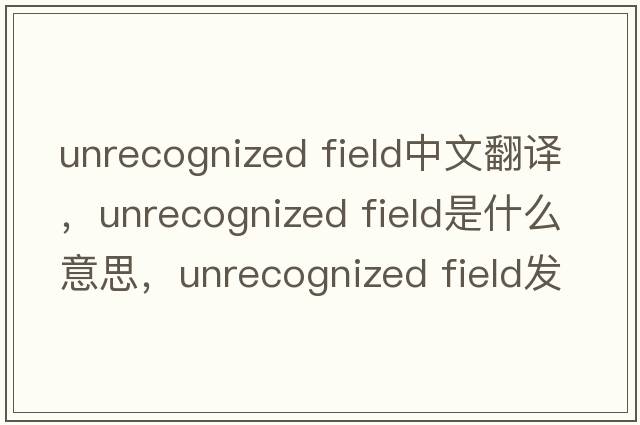unrecognized field中文翻譯，unrecognized field是什么意思，unrecognized field發(fā)音、用法及例句