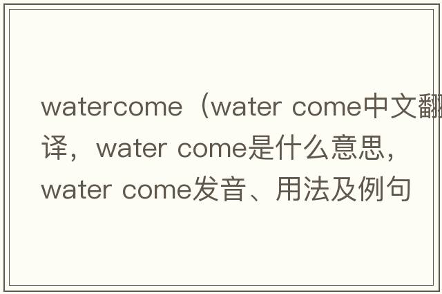 watercome（water come中文翻譯，water come是什么意思，water come發(fā)音、用法及例句）