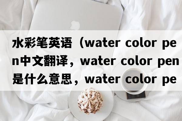 水彩筆英語(yǔ)（water color pen中文翻譯，water color pen是什么意思，water color pen發(fā)音、用法及例句）