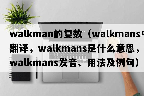 walkman的復數（Walkmans中文翻譯，Walkmans是什么意思，Walkmans發(fā)音、用法及例句）