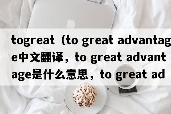togreat（to great advantage中文翻譯，to great advantage是什么意思，to great advantage發(fā)音、用法及例句）