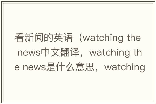 看新聞的英語(yǔ)（watching the news中文翻譯，watching the news是什么意思，watching the news發(fā)音、用法及例句）