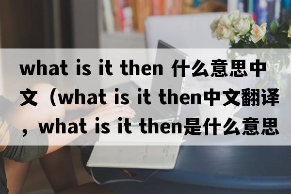 what is it then 什么意思中文（what is it then中文翻譯，what is it then是什么意思，what is it then發(fā)音、用法及例句）