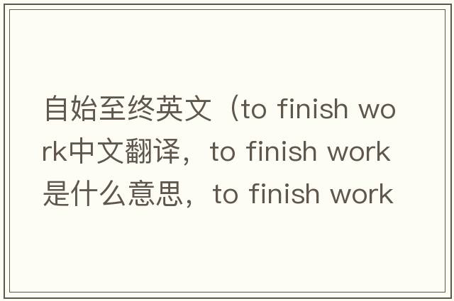 自始至終英文（to finish work中文翻譯，to finish work是什么意思，to finish work發(fā)音、用法及例句）